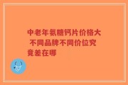 中老年氨糖钙片价格大 不同品牌不同价位究竟差在哪