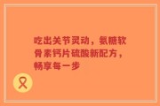 吃出关节灵动，氨糖软骨素钙片硫酸新配方，畅享每一步