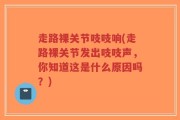 走路裸关节吱吱响(走路裸关节发出吱吱声，你知道这是什么原因吗？)