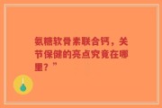 氨糖软骨素联合钙，关节保健的亮点究竟在哪里？”