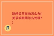 跳绳关节在响怎么办(关节响跳绳怎么处理？)