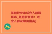 氨糖软骨素适合人群服用吗_氨糖软骨素：适宜人群及服用指南)