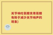 关节响吃氨糖食用氨糖有助于减少关节响声的现象)
