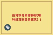 折耳软骨素哪种好(哪种折耳软骨素更优？)