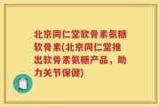 北京同仁堂软骨素氨糖软骨素(北京同仁堂推出软骨素氨糖产品，助力关节保健)