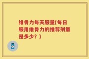 维骨力每天服量(每日服用维骨力的推荐剂量是多少？)