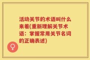 活动关节的术语叫什么来着(重新理解关节术语：掌握常用关节名词的正确表述)
