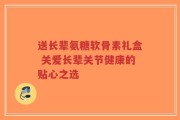 送长辈氨糖软骨素礼盒 关爱长辈关节健康的贴心之选