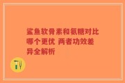 鲨鱼软骨素和氨糖对比哪个更优 两者功效差异全解析