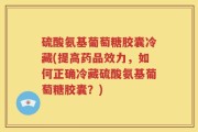硫酸氨基葡萄糖胶囊冷藏(提高药品效力，如何正确冷藏硫酸氨基葡萄糖胶囊？)