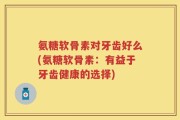 氨糖软骨素对牙齿好么(氨糖软骨素：有益于牙齿健康的选择)