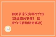 膝关节凉艾炙哪个穴位(舒缓膝关节痛！ 这些穴位轻松驱走寒凉)