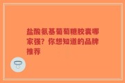 盐酸氨基葡萄糖胶囊哪家强？你想知道的品牌推荐