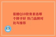 氨糖Q10软骨素选哪个牌子好 热门品牌对比与推荐