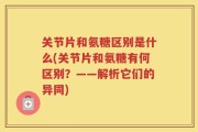 关节片和氨糖区别是什么(关节片和氨糖有何区别？——解析它们的异同)
