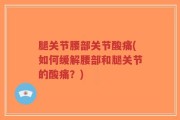 腿关节腰部关节酸痛(如何缓解腰部和腿关节的酸痛？)