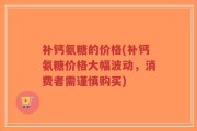 补钙氨糖的价格(补钙氨糖价格大幅波动，消费者需谨慎购买)
