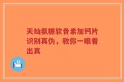 天灿氨糖软骨素加钙片识别真伪，教你一眼看出真