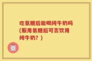 吃氨糖后能喝纯牛奶吗(服用氨糖后可否饮用纯牛奶？)