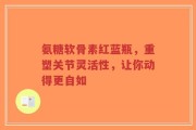 氨糖软骨素红蓝瓶，重塑关节灵活性，让你动得更自如