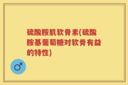 硫酸胺肌软骨素(硫酸胺基葡萄糖对软骨有益的特性)