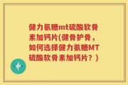 健力氨糖mt硫酸软骨素加钙片(健骨护骨，如何选择健力氨糖MT硫酸软骨素加钙片？)