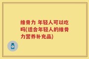 维骨力 年轻人可以吃吗(适合年轻人的维骨力营养补充品)