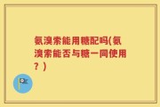 氨溴索能用糖配吗(氨溴索能否与糖一同使用？)