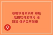 氨糖软骨素钙片 绿瓶_氨糖软骨素钙片 绿瓶装 保护关节健康