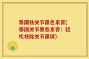 泰国祛关节黑色素膏(泰国关节黑色素膏：轻松祛除关节黑斑)