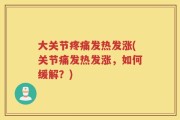 大关节疼痛发热发涨(关节痛发热发涨，如何缓解？)