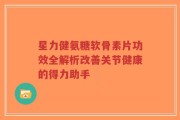 星力健氨糖软骨素片功效全解析改善关节健康的得力助手