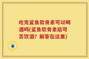 吃完鲨鱼软骨素可以喝酒吗(鲨鱼软骨素后可否饮酒？解答在这里)