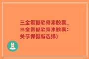 三金氨糖软骨素胶囊_三金氨糖软骨素胶囊：关节保健新选择)