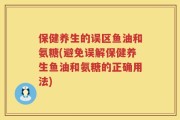 保健养生的误区鱼油和氨糖(避免误解保健养生鱼油和氨糖的正确用法)