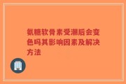 氨糖软骨素受潮后会变色吗其影响因素及解决方法