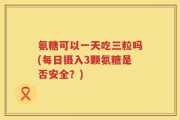 氨糖可以一天吃三粒吗(每日摄入3颗氨糖是否安全？)