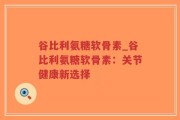谷比利氨糖软骨素_谷比利氨糖软骨素：关节健康新选择