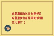 吃氨糖能吃三七粉吗(吃氨糖时能否同时食用三七粉？)