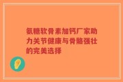 氨糖软骨素加钙厂家助力关节健康与骨骼强壮的完美选择
