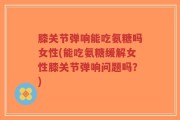 膝关节弹响能吃氨糖吗女性(能吃氨糖缓解女性膝关节弹响问题吗？)