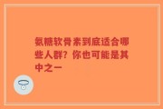 氨糖软骨素到底适合哪些人群？你也可能是其中之一