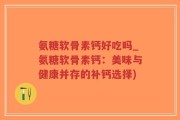 氨糖软骨素钙好吃吗_氨糖软骨素钙：美味与健康并存的补钙选择)