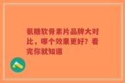 氨糖软骨素片品牌大对比，哪个效果更好？看完你就知道