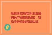 氨糖骨胶原软骨素直播间关节健康新秘密，轻松守护你的灵活生活