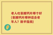 老人吃氨糖钙片哪个好(氨糖钙片哪种适合老年人？新手指南)