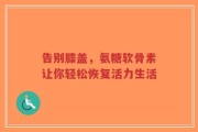 告别膝盖，氨糖软骨素让你轻松恢复活力生活