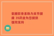 氨糖软骨素助力关节健康 39药业为您提供强效支持