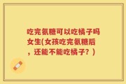 吃完氨糖可以吃橘子吗女生(女孩吃完氨糖后，还能不能吃橘子？)