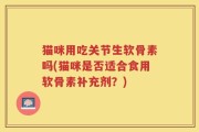 猫咪用吃关节生软骨素吗(猫咪是否适合食用软骨素补充剂？)